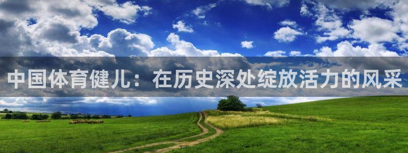 雷鸟体育app下载官网：中国体育健儿：在历史深处绽放活力的风采