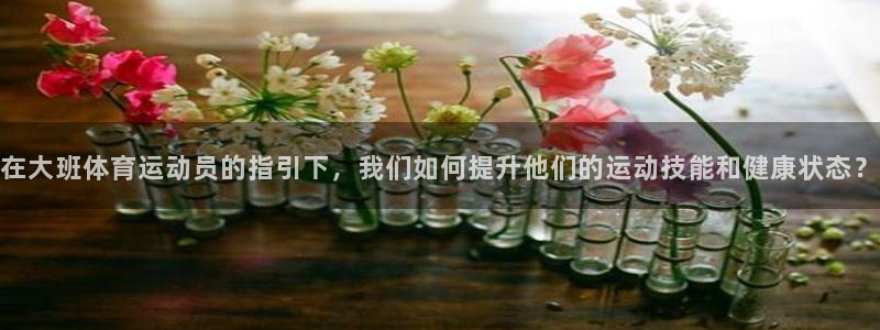 雷鸟体育ios官网入口：在大班体育运动员的指引下，我们如何提升他们的运动技能和健康状态？